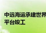 中远海运承建世界最大天然气处理浮式储卸油平台竣工