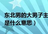 东北男的大男子主义是什么意思（大男子主义是什么意思）