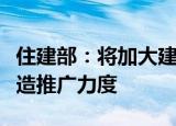 住建部：将加大建筑节能、绿色建筑和绿色建造推广力度