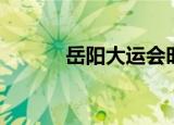 岳阳大运会时间（大运会时间）