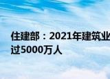 住建部：2021年建筑业总产值达到29.3万亿元 吸纳就业超过5000万人
