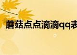 蘑菇点点滴滴qq表情图片（蘑菇点点滴滴）