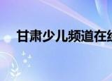 甘肃少儿频道在线观看（甘肃少儿频道）