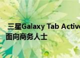  三星Galaxy Tab Active Pro作为坚固耐用的平板电脑推出 面向商务人士