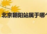 北京朝阳站属于哪个区（北京站属于哪个区）