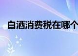 白酒消费税在哪个环节征收（白酒消费税）