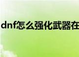 dnf怎么强化武器在哪里（dnf怎么强化武器）
