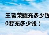 王者荣耀充多少钱到贵族10（王者荣耀贵族10要充多少钱）