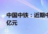 中国中铁：近期中标38个重大工程 共计912亿元