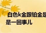  白色k金跟铂金是一回事儿吗1、不是 2、就是一回事儿