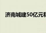 济南城建50亿元私募债券已获上交所受理