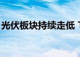 光伏板块持续走低 TOPCon电池板块跌超8%