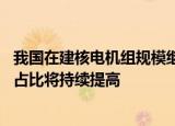 我国在建核电机组规模继续保持世界领先 未来我国核能发电占比将持续提高