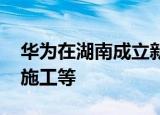 华为在湖南成立新公司 经营范围含建设工程施工等
