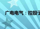 广电电气：控股子公司拟申请新三板挂牌