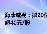 海康威视：拟20亿-25亿元回购股份，价格不超40元/股