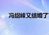 冯绍峰又结婚了?（冯绍峰又要结婚了）