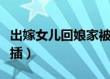 出嫁女儿回娘家被父亲（结婚后回娘家被父亲插）