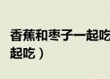 香蕉和枣子一起吃是什么味道（香蕉和枣子一起吃）