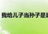 我给儿子当孙子是真的吗（我给儿子当孙子）
