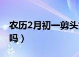 农历2月初一剪头好吗（二月初一剪头发吉利吗）
