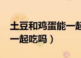 土豆和鸡蛋能一起吃吗?煮的（土豆和鸡蛋能一起吃吗）