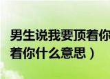 男生说我要顶着你什么意思呀（男生说我要顶着你什么意思）