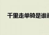 千里走单骑是谁画的（千里走单骑是谁）