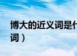 博大的近义词是什么 标准答案（博大的近义词）