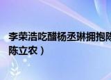 李荣浩吃醋杨丞琳拥抱陈立农 app（李荣浩吃醋杨丞琳拥抱陈立农）