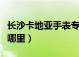 长沙卡地亚手表专柜在哪（卡地亚长沙专柜在哪里）
