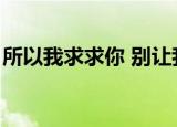 所以我求求你 别让我离开你（所以我求求你）