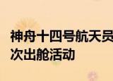 神舟十四号航天员乘组将于近日择机实施第二次出舱活动