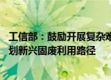 工信部：鼓励开展复杂难用固废资源化利用技术攻关 超前谋划新兴固废利用路径