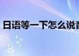 日语等一下怎么说音译（日语等一下怎么说）