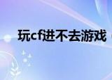 玩cf进不去游戏（为什么cf进不去游戏）