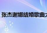 张杰谢娜结婚歌曲大全（张杰谢娜结婚歌曲）