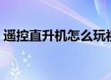 遥控直升机怎么玩视频（遥控直升机怎么玩）