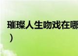 璀璨人生吻戏在哪几级（璀璨人生吻戏在哪集）