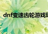 dnf变速齿轮游戏环境异常（dnf变速齿轮）