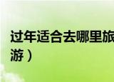 过年适合去哪里旅游避寒（过年适合去哪里旅游）