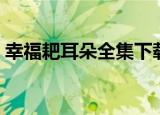幸福耙耳朵全集下载（幸福耙耳朵全集高清）