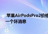  苹果AirPodsPro2价格泄漏为真正的无线耳塞粉丝揭示了一个坏消息