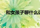 和女孩子聊什么话题（和女孩子聊什么）