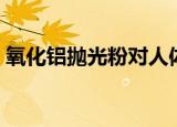 氧化铝抛光粉对人体的危害（氧化铝抛光粉）