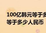 100亿韩元等于多少人民币1001100亿韩元等于多少人民币