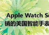 Apple Watch Series 5是今年第二季度最畅销的美国智能手表