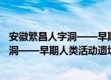 安徽繁昌人字洞——早期人类活动遗址（关于安徽繁昌人字洞——早期人类活动遗址介绍）