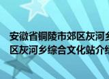安徽省铜陵市郊区灰河乡综合文化站（关于安徽省铜陵市郊区灰河乡综合文化站介绍）