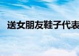送女朋友鞋子代表什么意思（送女朋友鞋）